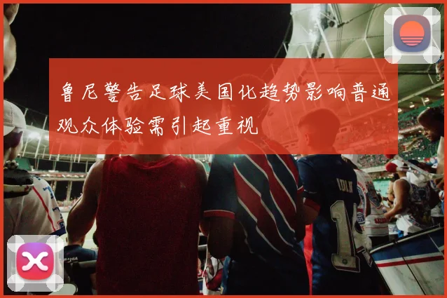 鲁尼警告足球美国化趋势影响普通观众体验需引起重视