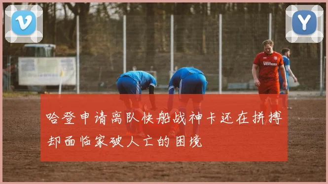 哈登申请离队快船战神卡还在拼搏却面临家破人亡的困境