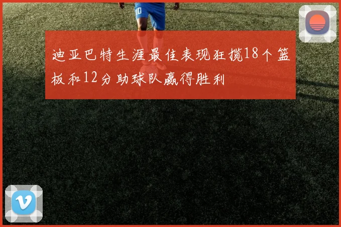 迪亚巴特生涯最佳表现狂揽18个篮板和12分助球队赢得胜利