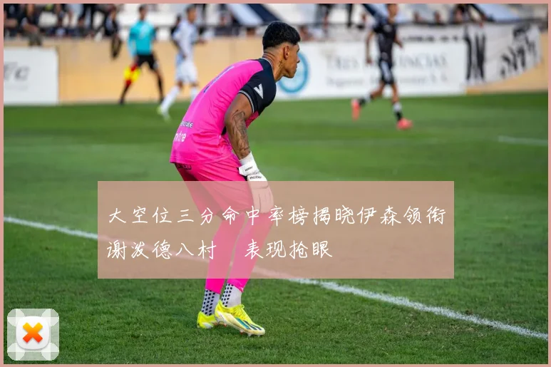 大空位三分命中率榜揭晓伊森领衔谢泼德八村塁表现抢眼