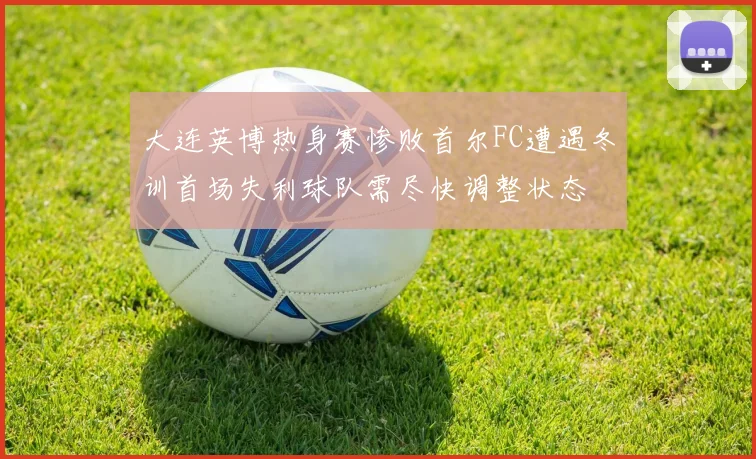 大连英博热身赛惨败首尔FC遭遇冬训首场失利球队需尽快调整状态