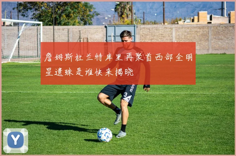詹姆斯杜兰特库里再聚首西部全明星遗珠是谁快来揭晓