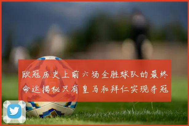 欧冠历史上前六场全胜球队的最终命运揭秘只有皇马和拜仁实现夺冠梦想