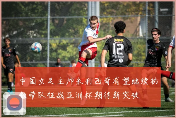 中国女足主帅米利西奇有望继续执教带队征战亚洲杯期待新突破