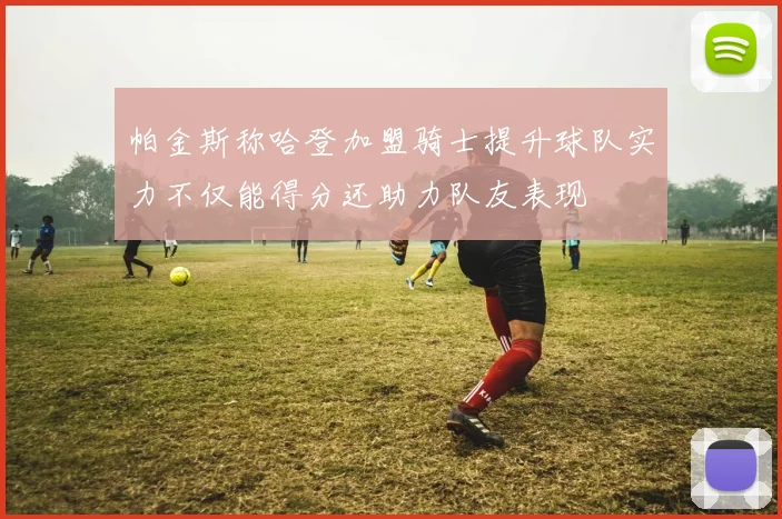帕金斯称哈登加盟骑士提升球队实力不仅能得分还助力队友表现