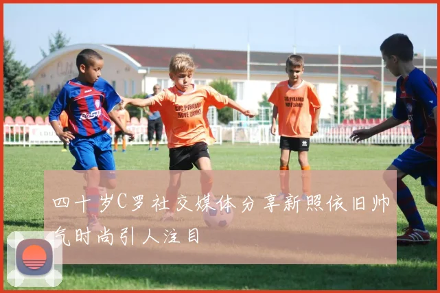四十岁C罗社交媒体分享新照依旧帅气时尚引人注目