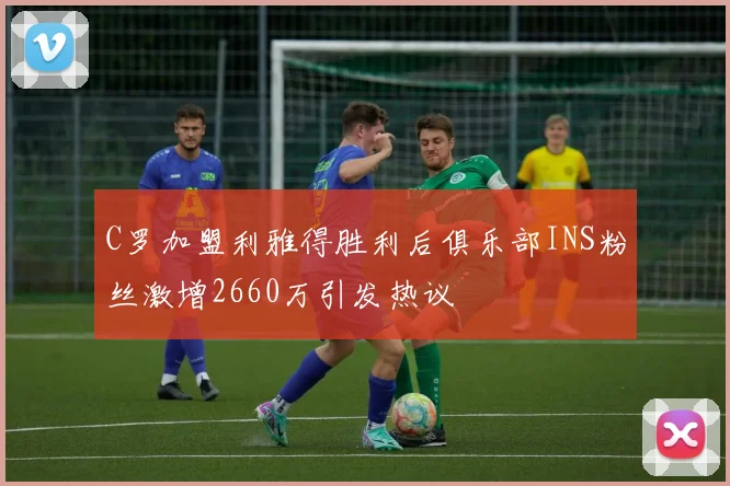 C罗加盟利雅得胜利后俱乐部INS粉丝激增2660万引发热议
