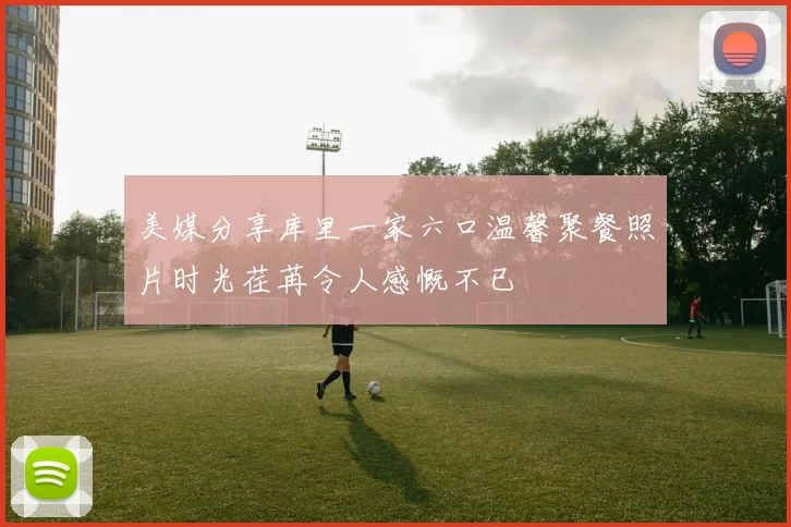 美媒分享库里一家六口温馨聚餐照片时光荏苒令人感慨不已