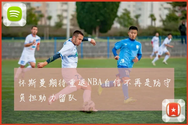 怀斯曼期待重返NBA自信不再是防守负担助力留队