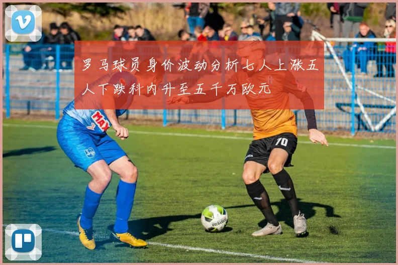 罗马球员身价波动分析七人上涨五人下跌科内升至五千万欧元