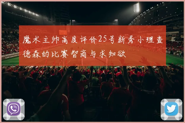 魔术主帅高度评价25号新秀小理查德森的比赛智商与求知欲