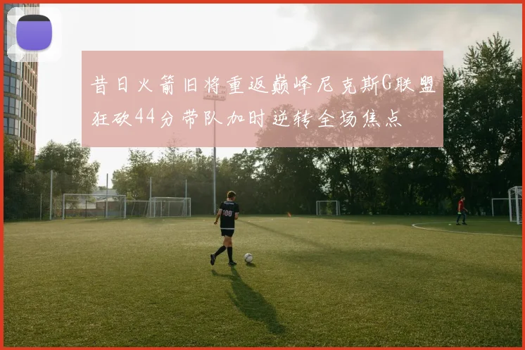昔日火箭旧将重返巅峰尼克斯G联盟狂砍44分带队加时逆转全场焦点