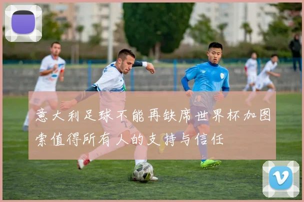 意大利足球不能再缺席世界杯加图索值得所有人的支持与信任