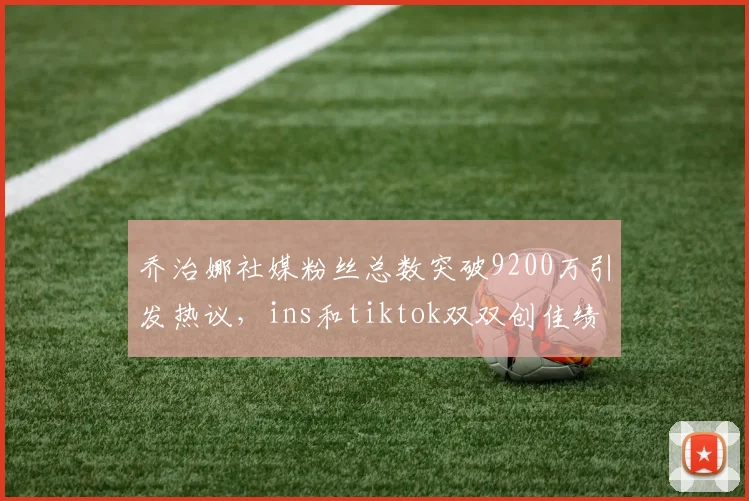 乔治娜社媒粉丝总数突破9200万引发热议，ins和tiktok双双创佳绩