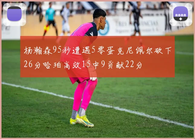 杨瀚森95秒遭遇5零蛋克尼佩尔砍下26分哈珀高效15中9贡献22分