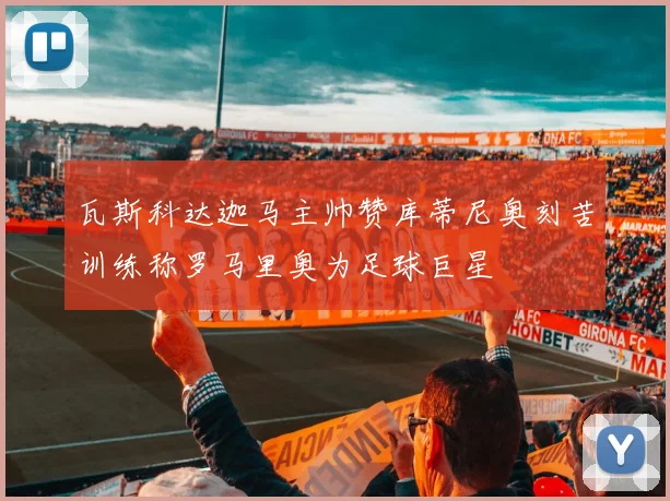 瓦斯科达迦马主帅赞库蒂尼奥刻苦训练称罗马里奥为足球巨星
