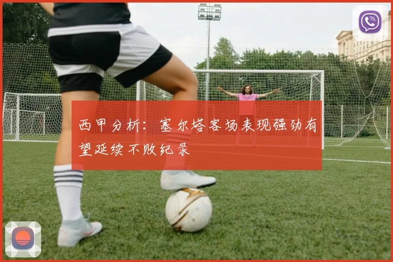 西甲分析：塞尔塔客场表现强劲有望延续不败纪录
