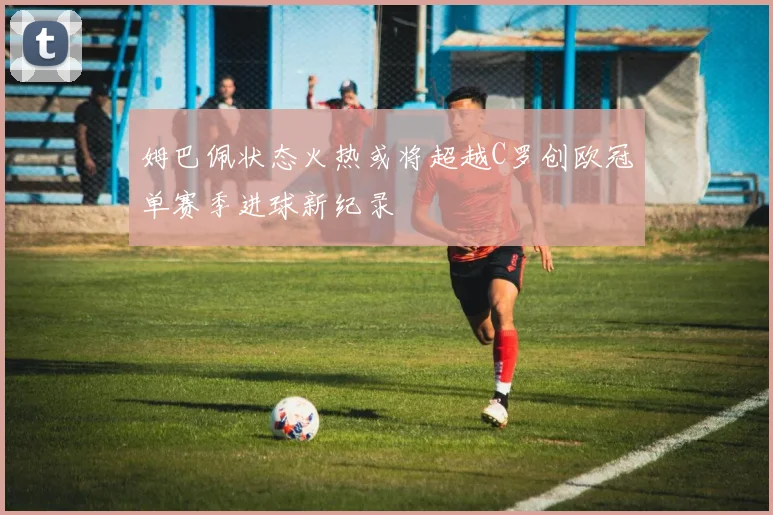 姆巴佩状态火热或将超越C罗创欧冠单赛季进球新纪录