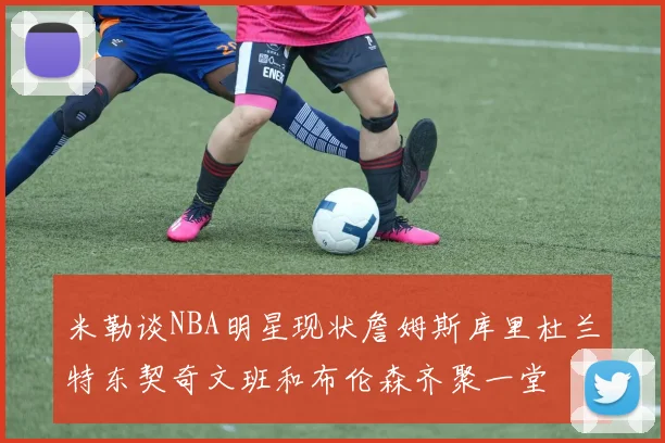 米勒谈NBA明星现状詹姆斯库里杜兰特东契奇文班和布伦森齐聚一堂