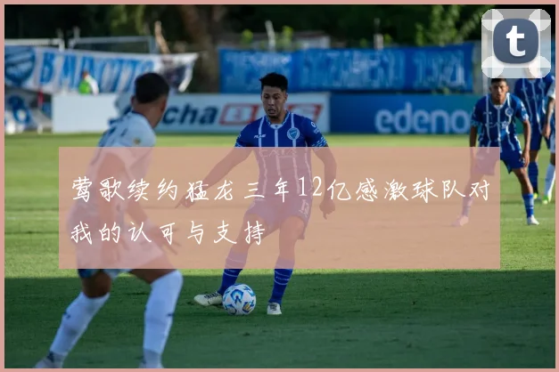 莺歌续约猛龙三年12亿感激球队对我的认可与支持