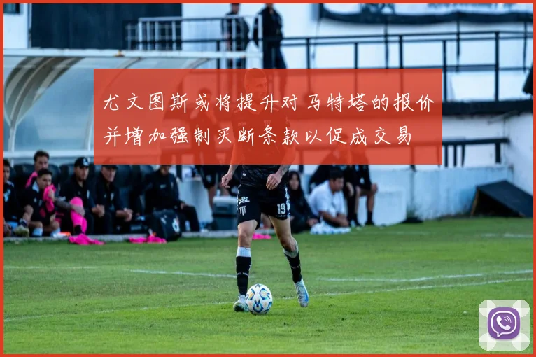 尤文图斯或将提升对马特塔的报价并增加强制买断条款以促成交易