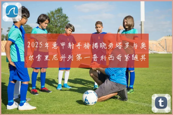 2025年意甲射手榜揭晓劳塔罗与奥尔索里尼并列第一普利西奇紧随其后
