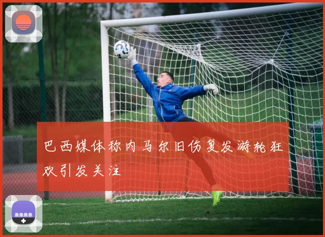 巴西媒体称内马尔旧伤复发游轮狂欢引发关注