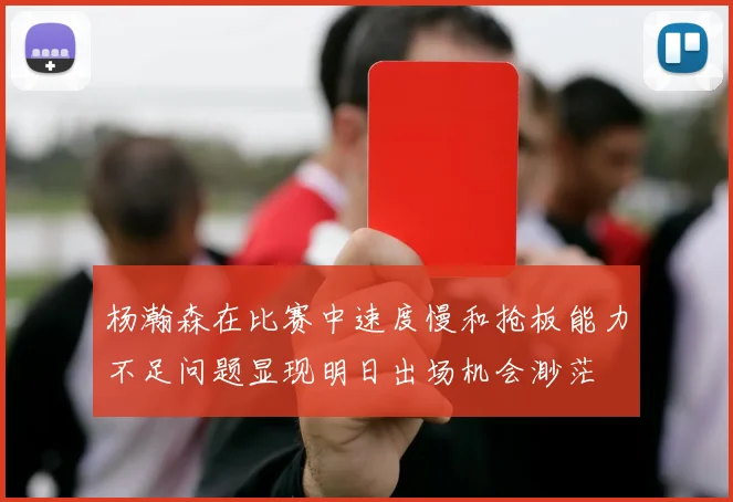 杨瀚森在比赛中速度慢和抢板能力不足问题显现明日出场机会渺茫