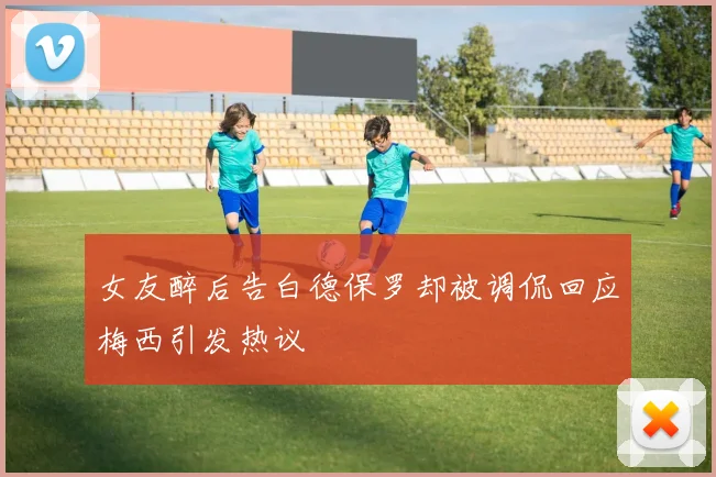 女友醉后告白德保罗却被调侃回应梅西引发热议