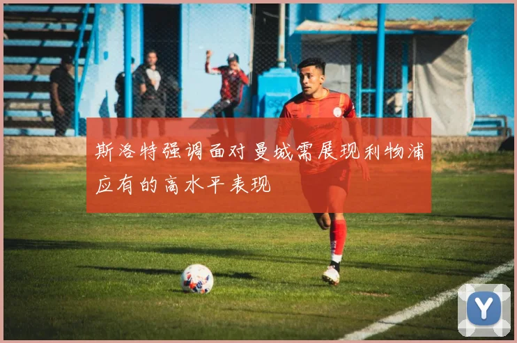斯洛特强调面对曼城需展现利物浦应有的高水平表现