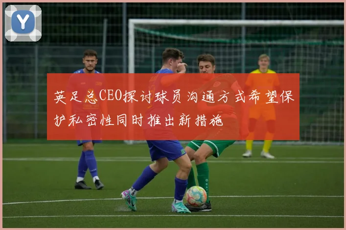 英足总CEO探讨球员沟通方式希望保护私密性同时推出新措施