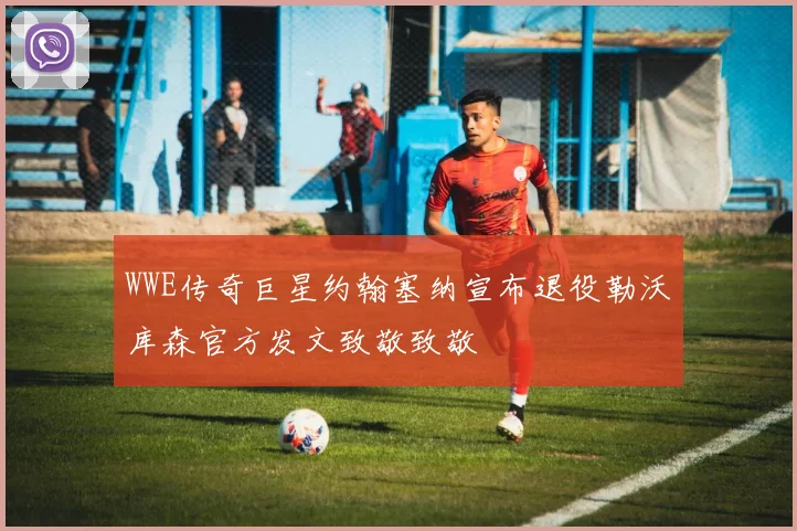 WWE传奇巨星约翰塞纳宣布退役勒沃库森官方发文致敬致敬