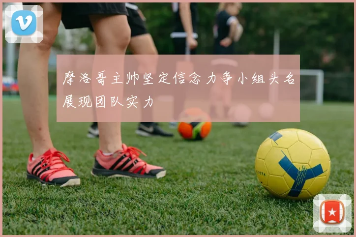 摩洛哥主帅坚定信念力争小组头名展现团队实力