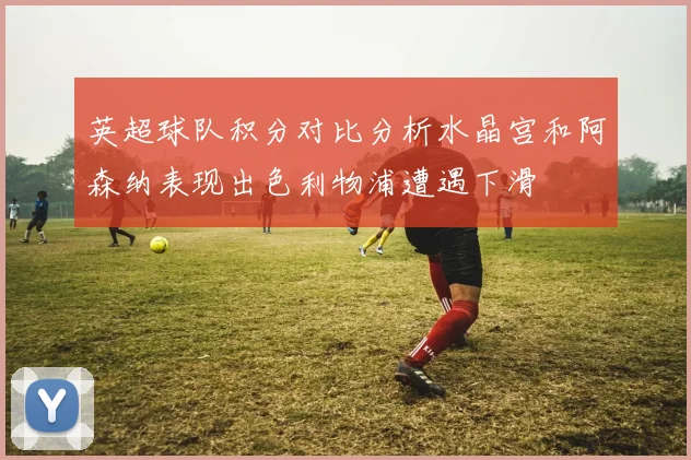 英超球队积分对比分析水晶宫和阿森纳表现出色利物浦遭遇下滑