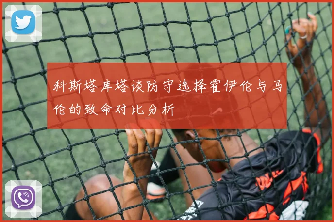 科斯塔库塔谈防守选择霍伊伦与马伦的致命对比分析